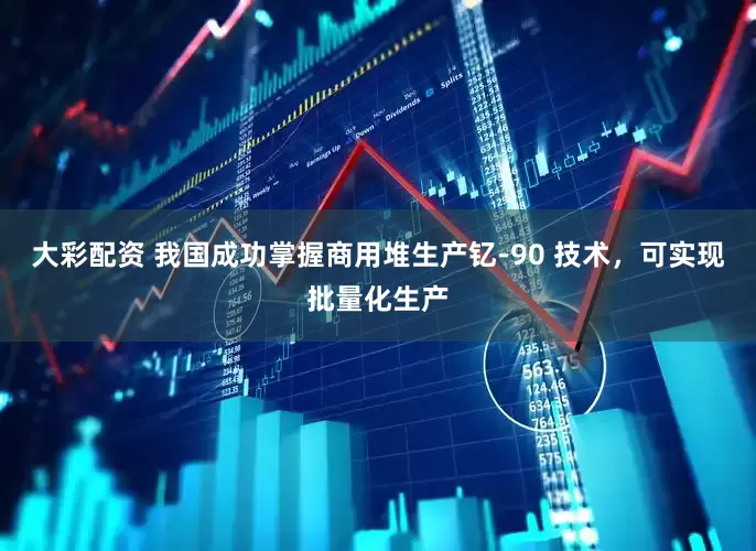 大彩配资 我国成功掌握商用堆生产钇-90 技术，可实现批量化生产