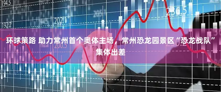 环球策路 助力常州首个奥体主场，常州恐龙园景区“恐龙战队”集体出差