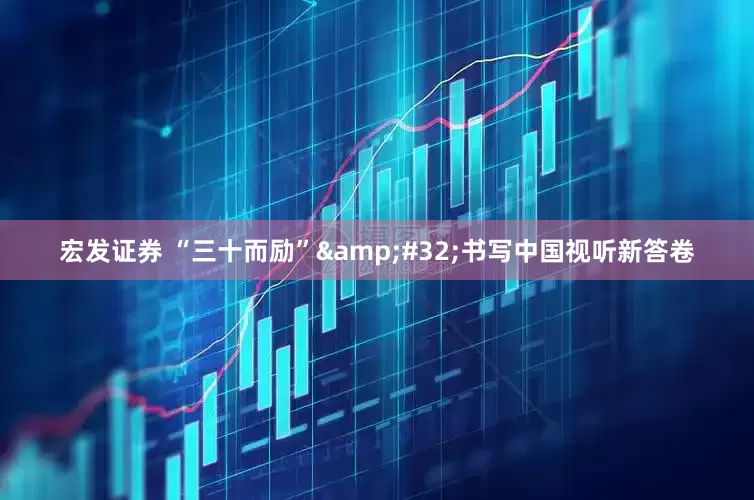宏发证券 “三十而励”&#32;书写中国视听新答卷