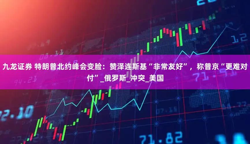 九龙证券 特朗普北约峰会变脸：赞泽连斯基“非常友好”，称普京“更难对付”_俄罗斯_冲突_美国