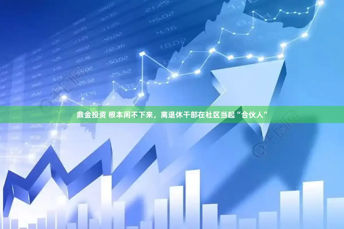 鼎金投资 根本闲不下来，离退休干部在社区当起“合伙人”