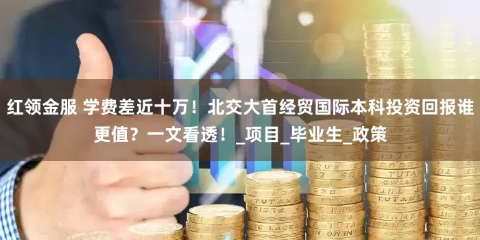 红领金服 学费差近十万！北交大首经贸国际本科投资回报谁更值？一文看透！_项目_毕业生_政策