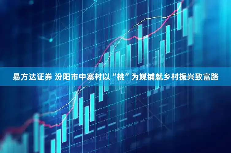易方达证券 汾阳市中寨村以“桃”为媒铺就乡村振兴致富路