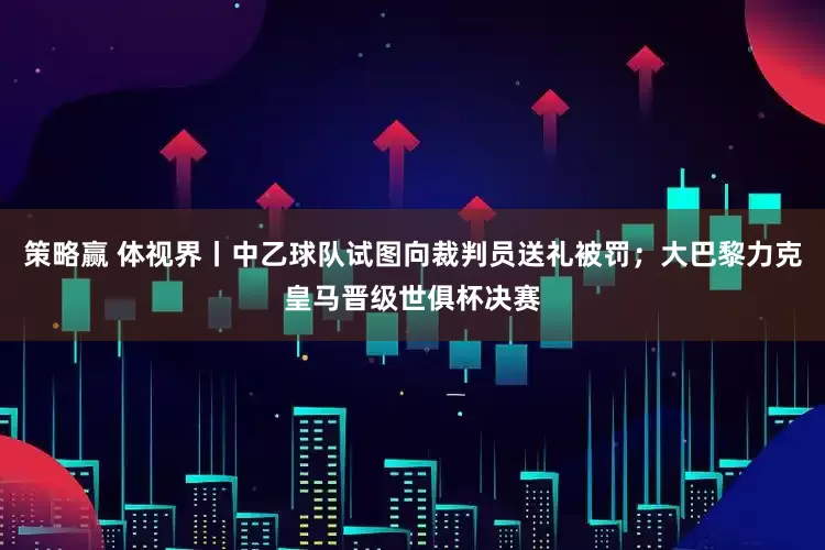 策略赢 体视界丨中乙球队试图向裁判员送礼被罚；大巴黎力克皇马晋级世俱杯决赛