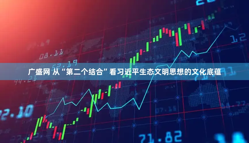 广盛网 从“第二个结合”看习近平生态文明思想的文化底蕴