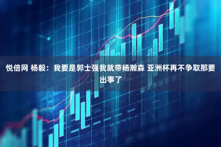 悦倍网 杨毅：我要是郭士强我就带杨瀚森 亚洲杯再不争取那要出事了