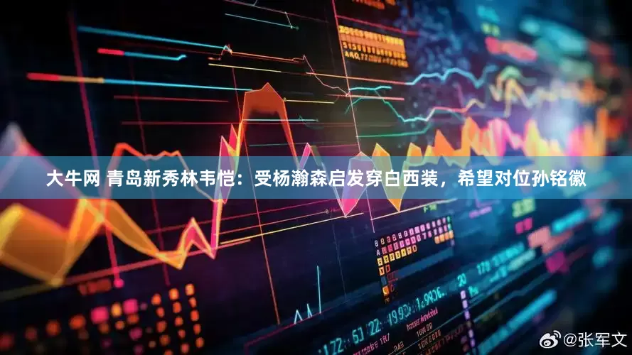 大牛网 青岛新秀林韦恺：受杨瀚森启发穿白西装，希望对位孙铭徽