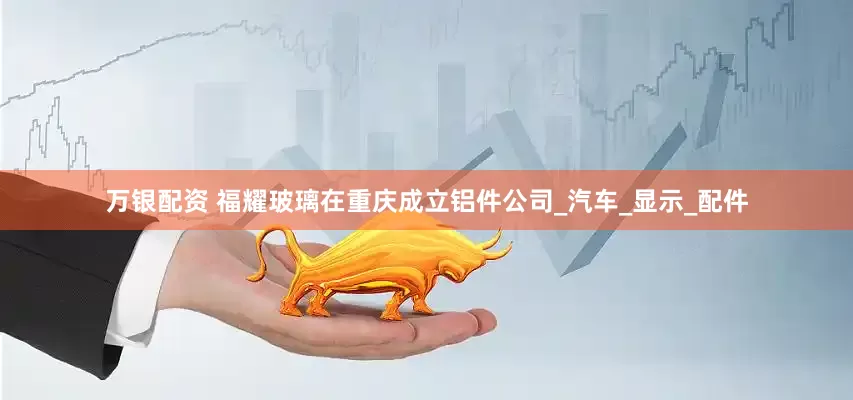 万银配资 福耀玻璃在重庆成立铝件公司_汽车_显示_配件
