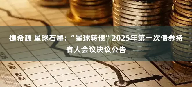 捷希源 星球石墨: “星球转债”2025年第一次债券持有人会议决议公告