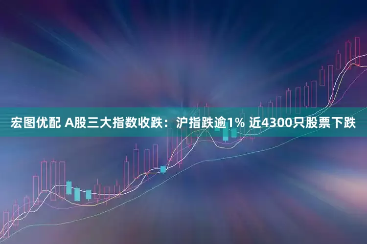 宏图优配 A股三大指数收跌：沪指跌逾1% 近4300只股票下跌