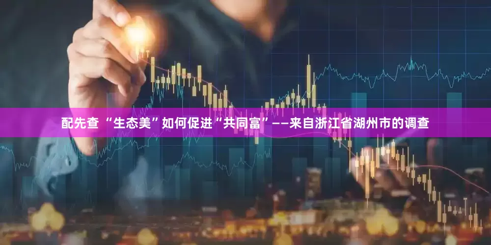 配先查 “生态美”如何促进“共同富”——来自浙江省湖州市的调查