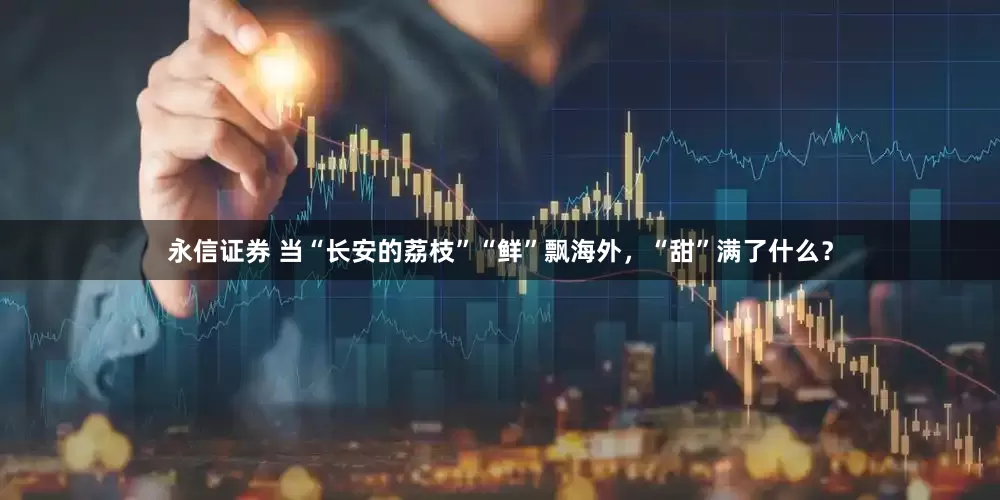 永信证券 当“长安的荔枝”“鲜”飘海外，“甜”满了什么？