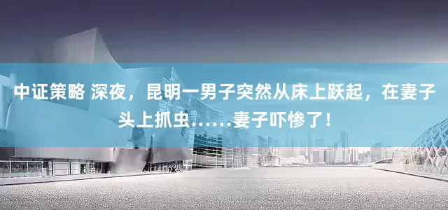 中证策略 深夜，昆明一男子突然从床上跃起，在妻子头上抓虫……妻子吓惨了！