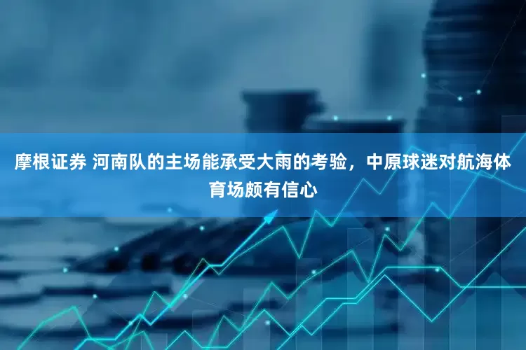 摩根证券 河南队的主场能承受大雨的考验，中原球迷对航海体育场颇有信心