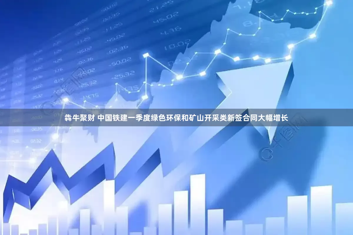 犇牛聚财 中国铁建一季度绿色环保和矿山开采类新签合同大幅增长
