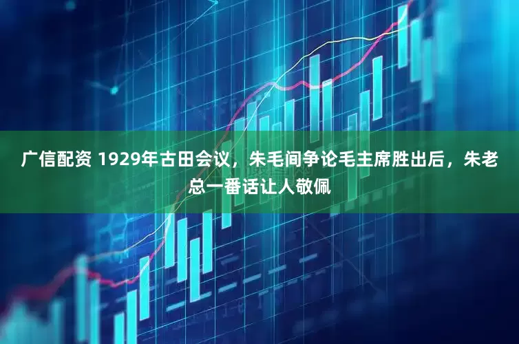 广信配资 1929年古田会议，朱毛间争论毛主席胜出后，朱老总一番话让人敬佩