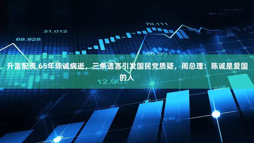升富配资 65年陈诚病逝，三条遗言引发国民党质疑，周总理：陈诚是爱国的人