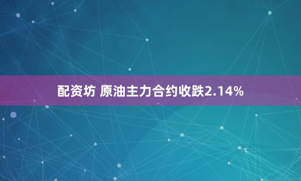 配资坊 原油主力合约收跌2.14%