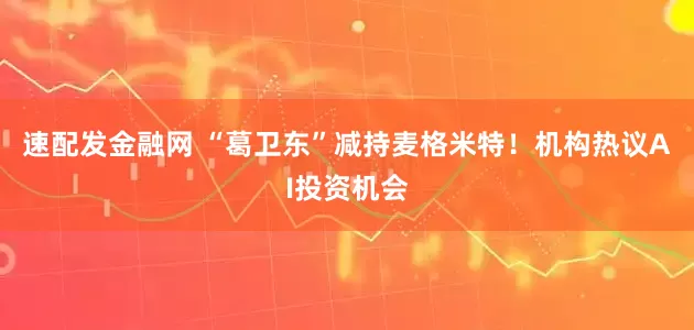 速配发金融网 “葛卫东”减持麦格米特！机构热议AI投资机会