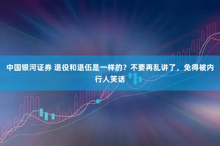 中国银河证券 退役和退伍是一样的？不要再乱讲了，免得被内行人笑话