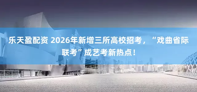 乐天盈配资 2026年新增三所高校招考，“戏曲省际联考”成艺考新热点！