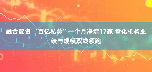 融合配资 “百亿私募”一个月净增17家 量化机构业绩与规模双线领跑