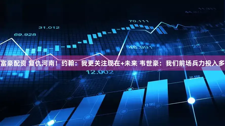 富豪配资 复仇河南！约翰：我更关注现在+未来 韦世豪：我们前场兵力投入多