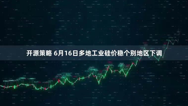 开源策略 6月16日多地工业硅价稳个别地区下调