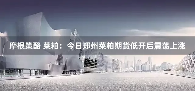摩根策酪 菜粕：今日郑州菜粕期货低开后震荡上涨