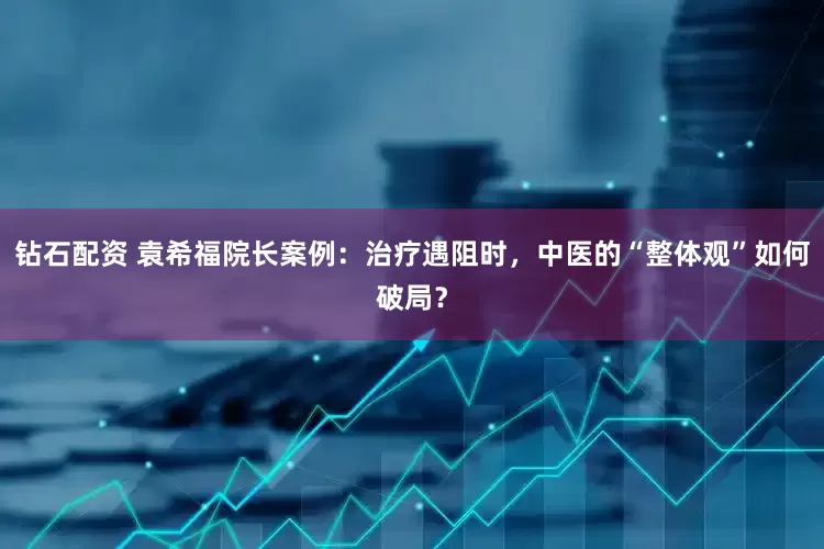 钻石配资 袁希福院长案例：治疗遇阻时，中医的“整体观”如何破局？
